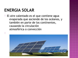 ENERGIA SOLAR
 El aire calentado es el que contiene agua
evaporada que asciende de los océanos, y
también en parte de los continentes,
causando la circulación
atmosférica o convección

 