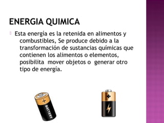 ENERGIA QUIMICA
 Esta energía es la retenida en alimentos y
combustibles, Se produce debido a la
transformación de sustancias químicas que
contienen los alimentos o elementos, 
posibilita  mover objetos o  generar otro
tipo de energía.
 