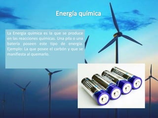 La Energía química es la que se produce
en las reacciones químicas. Una pila o una
batería poseen este tipo de energía.
Ejemplo: La que posee el carbón y que se
manifiesta al quemarlo.
 