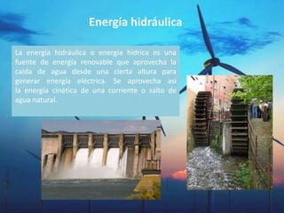 La energía hidráulica o energía hídrica es una
fuente de energía renovable que aprovecha la
caída de agua desde una cierta altura para
generar energía eléctrica. Se aprovecha así
la energía cinética de una corriente o salto de
agua natural.
Energía hidráulica
 