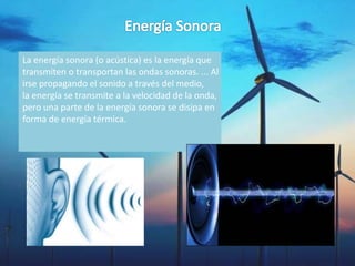 La energía sonora (o acústica) es la energía que
transmiten o transportan las ondas sonoras. ... Al
irse propagando el sonido a través del medio,
la energía se transmite a la velocidad de la onda,
pero una parte de la energía sonora se disipa en
forma de energía térmica.
 