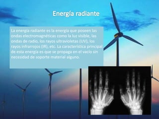 La energía radiante es la energía que poseen las
ondas electromagnéticas como la luz visible, las
ondas de radio, los rayos ultravioletas (UV), los
rayos infrarrojos (IR), etc. La característica principal
de esta energía es que se propaga en el vacío sin
necesidad de soporte material alguno.
 