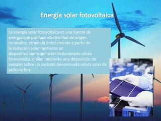 La energía solar fotovoltaica es una fuente de
energía que produce electricidad de origen
renovable, obtenida directamente a partir de
la radiación solar mediante un
dispositivo semiconductor denominado célula
fotovoltaica, o bien mediante una deposición de
metales sobre un sustrato denominada célula solar de
película fina
 