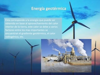 Esta corresponde a la energía que puede ser
obtenida en base al aprovechamiento del calor
interior de la tierra, este calor se debe a varios
factores entre los mas importantes se
encuentran el gradiente geotérmico, el calor
radiogénico, etc.
 