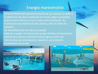 Es la resultante del aprovechamiento de las mareas, se debe a
la diferencia de altura media de los mares según la posición
relativa de la Tierra y la Luna y que como resultante da
la atracción gravitatoria de esta ultima y del sol sobre los
océanos.
De esta diferencias de altura se puede
obtener energía interponiendo partes móviles al movimiento
natural de ascenso o descenso de las aguas, junto con
mecanismos de canalización y depósito, para obtener
movimiento en un eje.
 