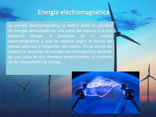 La energía electromagnética se define como la cantidad
de energía almacenada en una parte del espacio a la que
podemos otorgar la presencia de un campo
electromagnético y que se expresa según la fuerza del
campo eléctrico y magnético del mismo. En un punto del
espacio la densidad de energía electromagnética depende
de una suma de dos términos proporcionales al cuadrado
de las intensidades de campo.
 