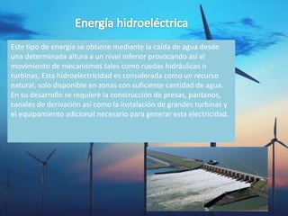 Este tipo de energía se obtiene mediante la caída de agua desde
una determinada altura a un nivel inferior provocando así el
movimiento de mecanismos tales como ruedas hidráulicas o
turbinas, Esta hidroelectricidad es considerada como un recurso
natural, solo disponible en zonas con suficiente cantidad de agua.
En su desarrollo se requiere la construcción de presas, pantanos,
canales de derivación así como la instalación de grandes turbinas y
el equipamiento adicional necesario para generar esta electricidad.
 