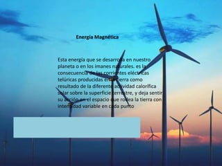 Esta energía que se desarrolla en nuestro
planeta o en los imanes naturales. es la
consecuencia de las corrientes eléctricas
telúricas producidas en la tierra como
resultado de la diferente actividad calorífica
solar sobre la superficie terrestre, y deja sentir
su acción en el espacio que rodea la tierra con
intensidad variable en cada punto
Energía Magnética
 