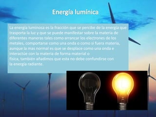 La energía luminosa es la fracción que se percibe de la energía que
trasporta la luz y que se puede manifestar sobre la materia de
diferentes maneras tales como arrancar los electrones de los
metales, comportarse como una onda o como si fuera materia,
aunque la mas normal es que se desplace como una onda e
interactúe con la materia de forma material o
física, también añadimos que esta no debe confundirse con
la energía radiante.
 