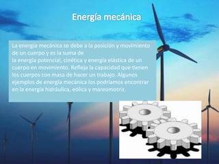 La energía mecánica se debe a la posición y movimiento
de un cuerpo y es la suma de
la energía potencial, cinética y energía elástica de un
cuerpo en movimiento. Refleja la capacidad que tienen
los cuerpos con masa de hacer un trabajo. Algunos
ejemplos de energía mecánica los podríamos encontrar
en la energía hidráulica, eólica y mareomotriz.
 
