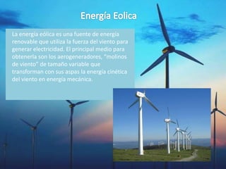 La energía eólica es una fuente de energía
renovable que utiliza la fuerza del viento para
generar electricidad. El principal medio para
obtenerla son los aerogeneradores, “molinos
de viento” de tamaño variable que
transforman con sus aspas la energía cinética
del viento en energía mecánica.
 