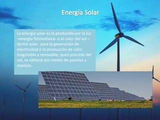 La energía solar es la producida por la luz
–energía fotovoltaica- o el calor del sol –
termo solar- para la generación de
electricidad o la producción de calor.
Inagotable y renovable, pues procede del
sol, se obtiene por medio de paneles y
espejos.
 