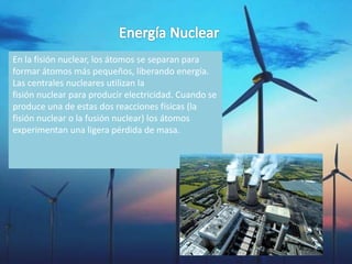 En la fisión nuclear, los átomos se separan para
formar átomos más pequeños, liberando energía.
Las centrales nucleares utilizan la
fisión nuclear para producir electricidad. Cuando se
produce una de estas dos reacciones físicas (la
fisión nuclear o la fusión nuclear) los átomos
experimentan una ligera pérdida de masa.
 