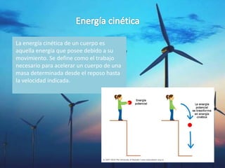 La energía cinética de un cuerpo es
aquella energía que posee debido a su
movimiento. Se define como el trabajo
necesario para acelerar un cuerpo de una
masa determinada desde el reposo hasta
la velocidad indicada.
 