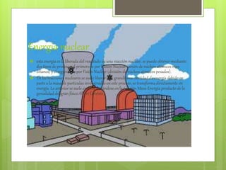 Energia nuclear
 esta energía es la liberada del resultado de una reacción nuclear, se puede obtener mediante
dos tipos de procesos, el primero es por Fusión Nuclear (unión de núcleos atómicos muy
livianos) y el segundo es por Fisión Nuclear (división de núcleos atómicos pesados).
 En las reacciones nucleares se suele liberar una grandisima cantidad de energía debido en
parte a la masa de partículas involucradas en este proceso, se transforma directamente en
energía. Lo anterior se suele explicar basándose en la relación Masa-Energía producto de la
genialidad del gran físico Albert Einstein.
 