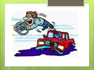 Energia cinetica
 La energía cinética es la energía que posee un objeto debido a su
movimiento, esta energia depende de la velocidad y masa del objeto
 La energía asociada a un objeto situado a determinada altura sobre una
superficie se denomina energía potencial. Si se deja caer el objeto, la
energía potencial se convierte en energía cinética. (véase la imagen)
 