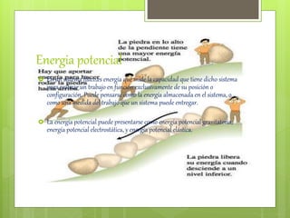Energia potencial
 En un sistema físico,es energía que mide la capacidad que tiene dicho sistema
para realizar un trabajo en función exclusivamente de su posición o
configuración. Puede pensarse como la energía almacenada en el sistema, o
como una medida del trabajo que un sistema puede entregar.
 La energía potencial puede presentarse como energía potencial gravitatoria,
energía potencial electrostática, y energía potencial elástica.
 