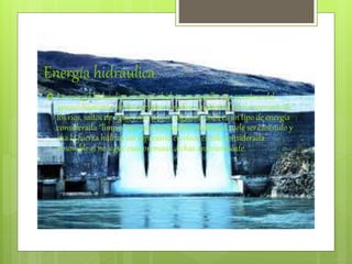 Energía hidráulica
 La energía hidráulica o energía hídrica es aquella que se extrae del
aprovechamiento de las energías (cinética y potencial) de la corriente de
los ríos, saltos de agua y mareas, en algunos casos es un tipo de energía
considerada “limpia” por que su impacto ambiental suele ser casi nulo y
usa la fuerza hídrica sin represarla en otros es solo considerada
renovable si no sigue esas premisas dichas anteriormente.
 