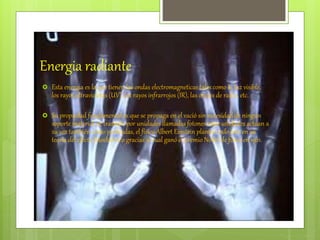 Energia radiante
 Esta energia es la que tienen las ondas electromagneticas tales como la luz visible,
los rayos ultravioletas (UV), los rayos infrarrojos (IR), las ondas de radio, etc.
 Su propiedad fundamental es que se propaga en el vació sin necesidad de ningún
soporte material, se trasmite por unidades llamadas fotones estas unidades actúan a
su vez también como partículas, el físico Albert Einstein planteo todo esto en su
teoría del efecto fotoeléctrico gracias al cual ganó el premio Nobel de física en 1921.
 