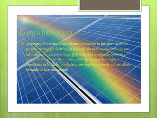 Energía fotovoltaica
 La energía fotovoltaica y sus sistemas posibilitan la transformación de
luz solar en energía eléctrica, en pocas palabras es la conversión de una
partícula luminosa con energía (fotón) en una energía electromotriz
(voltaica). La caracteristica principal de un sistema de energía
fotovoltaica es la célula fotoeléctrica, un dispositivo construido de silicio
(extraído de la arena común)
 