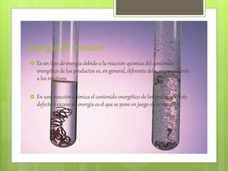 Energia de reaccion
 Es un tipo de energía debido a la reacción química del contenido
energético de los productos es, en general, diferente del correspondiente
a los reactivos.
 En una reacción química el contenido energético de los productos Este
defecto o exceso de energía es el que se pone en juego en la reacción..
 