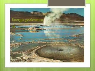 Energía geotérmica
 Esta corresponde a la energía que puede ser obtenida en base al
aprovechamiento del calor interior de la tierra, este calor se debe a varios
factores entre los mas importantes se encuentran el gradiente
geotérmico, el calor radiogénico, etc. Geotérmico viene del griego geo,
“Tierra”, y thermos, “calor”; literalmente “calor de la Tierra”.
 