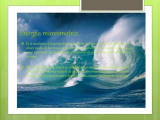 Energia mareomotriz
 Es la resultante del aprovechamiento de las mareas, se debe a la diferencia de
altura media de los mares según la posición relativa de la Tierra y la Luna y que
como resultante da la atracción gravitatoria de esta ultima y del sol sobre los
océanos.
 De esta diferencias de altura se puede obtener energía interponiendo partes
móviles al movimiento natural de ascenso o descenso de las aguas, junto con
mecanismos de canalización y depósito, para obtener movimiento en un eje.
 