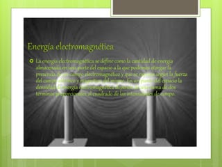 Energía electromagnética
 La energía electromagnética se define como la cantidad de energía
almacenada en una parte del espacio a la que podemos otorgar la
presencia de un campo electromagnético y que se expresa según la fuerza
del campo eléctrico y magnético del mismo. En un punto del espacio la
densidad de energía electromagnética depende de una suma de dos
términos proporcionales al cuadrado de las intensidades de campo.
 