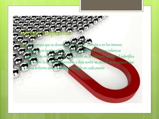 Energia magnetica
 Esta energía que se desarrolla en nuestro planeta o en los imanes
naturales. es la consecuencia de las corrientes eléctricas telúricas
producidas en la tierra como resultado de la diferente actividad calorífica
solar sobre la superficie terrestre, y deja sentir su acción en el espacio que
rodea la tierra con intensidad variable en cada punto
 