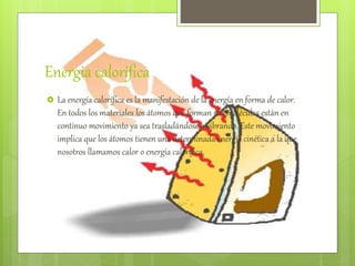 Energia calorifica
 La energía calorífica es la manifestación de la energía en forma de calor.
En todos los materiales los átomos que forman sus moléculas están en
continuo movimiento ya sea trasladándose o vibrando. Este movimiento
implica que los átomos tienen una determinada energía cinética a la que
nosotros llamamos calor o energía calorífica.
 