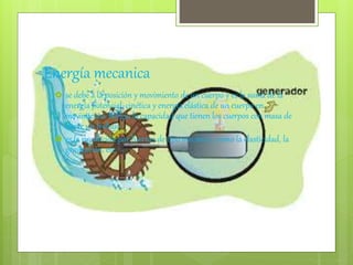 Energía mecanica
 se debe a la posición y movimiento de un cuerpo y es la suma de la
energía potencial, cinética y energía elástica de un cuerpo en
movimiento. Refleja la capacidad que tienen los cuerpos con masa de
hacer un trabajo.
 es la producida por fuerzas de tipo mecánico, como la elasticidad, la
gravitación, etc.
 