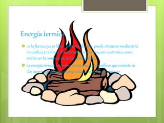 Energía termica
 es la fuerza que se libera en forma de calor, puede obtenerse mediante la
naturaleza y también del sol mediante una reacción exotérmica como
podría ser la combustión de los combustibles.
 La energía térmica interviene en los procesos caloríficos que consiste en
dos cuerpos de diferentes temperaturas se ponen en contacto
 