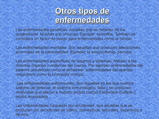 Otros tipos de
                      enfermedades
Las enfermedades genéticas: Aquellas que se heredan de los
progenitores. Muchas son crónicas. Ejemplo: hemofilia. También se
considera un factor de riesgo para enfermedades cómo el cáncer.

Las enfermedades mentales. Son aquellas que producen alteraciones
anormales de la personalidad. Ejemplo: la esquizofrenia, psicosis…

Las enfermedades específicas de órganos y sistemas: Afectan a los
distintos órganos o sistemas del cuerpo. Por ejemplo enfermedades del
sistema circulatorio como el alzheimer, enfermedades del aparato
respiratorio como la bronquitis crónica…

 Las enfermedades autoinmunes. Son aquellas en las que nuestro
sistema de defensa, el sistema inmunológico, falla y se producen
moléculas que atacan a nuestro propio cuerpo Esclerosis múltiple o
artritis reumatoide.

Las enfermedades causadas por accidentes: son aquellas que se
producen por accidentes de tráfico, domésticos, laborales, deportivos o
de ocio.
 