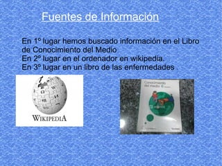 Fuentes de Información

En 1º lugar hemos buscado información en el Libro
de Conocimiento del Medio
En 2º lugar en el ordenador en wikipedia.
En 3º lugar en un libro de las enfermedades .
 