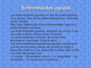 Enfermedades agudas
Las enfermedades agudas no son las enfermedades
muy graves. Una de las enfermedades son: resfriado,
gripe, cefalea...
Hay unas diferencias entre enfermedades agudas y
enfermedades crónicas:
Las enfermedades agudas: aparecen de pronto y son
de corta duración (Duran unos 3 meses)
Las enfermedades crónicas: Se desarrollan
lentamente y persisten durante años.
Las enfermedades respiratorias agudas, constituyen
una de las primeras causas de muerte en niños y
personas mayores y se presentan durante todo el año.
Las más frecuentes son:
- La gripe. - El resfriado común. - La amigdalitis. - La
bronquitis. - La neumonía o pulmonía.
 
