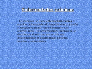 Enfermedades crónicas

  En medicina, se llama enfermedad crónica a
aquellas enfermedades de larga duración, cuyo fin
o curación no puede verse claramente o no
ocurrirá nunca. Las enfermedades crónicas no se
distribuyen al azar sino que se ven más
frecuentemente en determinadas personas,
familias y comunidades.
 