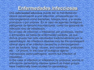 Enfermedades infecciosas
Una enfermedad infecciosa puede ser la manifestación
clínica consecuente a una infección provocada por un
microorganismo como bacterias, hongos,virus, y a veces,
protozoos o por priones. En el caso de agentes biológicos
patógenos de tamaño macroscópico, como los gusanos de
infección sino de infestación.
En el caso de infección o infestación por protozoos, verme
o artrópodos se habla de enfermedad parásita, ya que
dichos grupos han sido estudiados tradicionalmente por la
parasitología. An infectious disease may be the consequent
clinical signs of an infection caused by a microorganism
such as bacteria, fungi, viruses, and sometimes, protozoan
etc. - Or prions. In the case of biological agents
macroscopic sized pathogens, worms but infection of
infestation.
In the case of infection or infestation by protozoa, worms or
arthropods parasitizing disease speech as these groups
have traditionally been studied for parasitology.
 