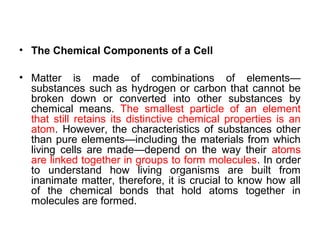 • The Chemical Components of a Cell

• Matter is made of combinations of elements—
  substances such as hydrogen or carbon that cannot be
  broken down or converted into other substances by
  chemical means. The smallest particle of an element
  that still retains its distinctive chemical properties is an
  atom. However, the characteristics of substances other
  than pure elements—including the materials from which
  living cells are made—depend on the way their atoms
  are linked together in groups to form molecules. In order
  to understand how living organisms are built from
  inanimate matter, therefore, it is crucial to know how all
  of the chemical bonds that hold atoms together in
  molecules are formed.
 