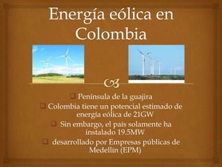  Península de la guajira
 Colombia tiene un potencial estimado de
         energía eólica de 21GW
   Sin embargo, el país solamente ha
             instalado 19.5MW
 desarrollado por Empresas públicas de
              Medellín (EPM)
 