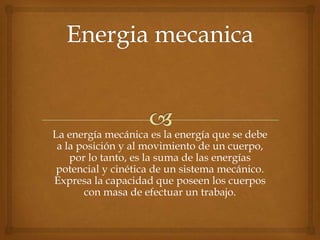 La energía mecánica es la energía que se debe
 a la posición y al movimiento de un cuerpo,
    por lo tanto, es la suma de las energías
 potencial y cinética de un sistema mecánico.
Expresa la capacidad que poseen los cuerpos
       con masa de efectuar un trabajo.
 