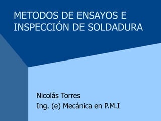 METODOS DE ENSAYOS E INSPECCIÓN DE SOLDADURA Nicolás Torres Ing. (e) Mecánica en P.M.I 