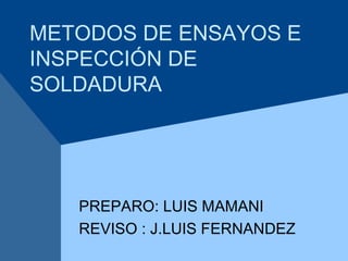 METODOS DE ENSAYOS E
INSPECCIÓN DE
SOLDADURA
PREPARO: LUIS MAMANI
REVISO : J.LUIS FERNANDEZ
 