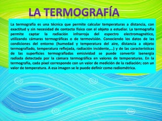 La termografía es una técnica que permite calcular temperaturas a distancia, con
exactitud y sin necesidad de contacto físico con el objeto a estudiar. La termografía
permite captar la radiación infrarroja del espectro electromagnético,
utilizando cámaras termográficas o de termovisión. Conociendo los datos de las
condiciones del entorno (humedad y temperatura del aire, distancia a objeto
termografiado, temperatura reflejada, radiación incidente,...) y de las características
de las superficies termografiadas emisividad se puede convertir laenergía
radiada detectada por la cámara termográfica en valores de temperaturas. En la
termografía, cada pixel corresponde con un valor de medición de la radiación; con un
valor de temperatura. A esa imagen se le puede definir como radiométrica.
 