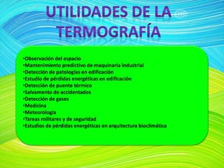 •Observación del espacio
•Mantenimiento predictivo de maquinaria industrial
•Detección de patologías en edificación
•Estudio de pérdidas energéticas en edificación
•Detección de puente térmico
•Salvamento de accidentados
•Detección de gases
•Medicina
•Meteorología
•Tareas militares y de seguridad
•Estudios de pérdidas energéticas en arquitectura bioclimática
 