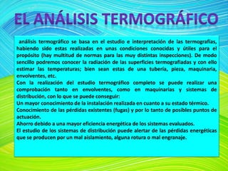 análisis termográfico se basa en el estudio e interpretación de las termografías,
habiendo sido estas realizadas en unas condiciones conocidas y útiles para el
propósito (hay multitud de normas para las muy distintas inspecciones). De modo
sencillo podremos conocer la radiación de las superficies termografiadas y con ello
estimar las temperaturas; bien sean estas de una tubería, pieza, maquinaria,
envolventes, etc.
Con la realización del estudio termográfico completo se puede realizar una
comprobación tanto en envolventes, como en maquinarias y sistemas de
distribución, con lo que se puede conseguir:
Un mayor conocimiento de la instalación realizada en cuanto a su estado térmico.
Conocimiento de las pérdidas existentes (fugas) y por lo tanto de posibles puntos de
actuación.
Ahorro debido a una mayor eficiencia energética de los sistemas evaluados.
El estudio de los sistemas de distribución puede alertar de las pérdidas energéticas
que se producen por un mal aislamiento, alguna rotura o mal engranaje.
 