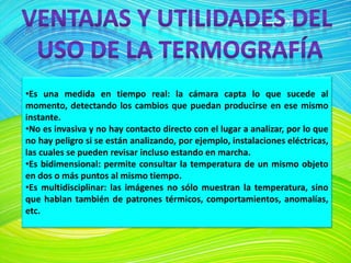 •Es una medida en tiempo real: la cámara capta lo que sucede al
momento, detectando los cambios que puedan producirse en ese mismo
instante.
•No es invasiva y no hay contacto directo con el lugar a analizar, por lo que
no hay peligro si se están analizando, por ejemplo, instalaciones eléctricas,
las cuales se pueden revisar incluso estando en marcha.
•Es bidimensional: permite consultar la temperatura de un mismo objeto
en dos o más puntos al mismo tiempo.
•Es multidisciplinar: las imágenes no sólo muestran la temperatura, sino
que hablan también de patrones térmicos, comportamientos, anomalías,
etc.
 