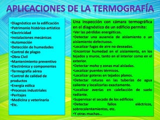 •Diagnóstico en la edificación
•Patrimonio histórico-artístico
•Electricidad
•Instalaciones mecánicas
•Automoción
•Detección de humedades
•Control de plagas
•Obra Civil
•Mantenimiento preventivo
•Electrónica y componentes
•Termografía aérea
•Control de calidad de
productos
•Energía eólica
•Procesos industriales
•Peritajes
•Medicina y veterinaria
•Etc.
Una inspección con cámara termográfica
en el diagnóstico de un edificio permite:
•Ver las pérdidas energéticas.
•Detectar una ausencia de aislamiento o un
aislamiento defectuoso.
•Localizar fugas de aire no deseadas.
•Encontrar humedad en el aislamiento, en los
tejados y muros, tanto en el interior como en el
exterior.
•Detectar moho y zonas mal aisladas.
•Localizar puentes térmicos.
•Localizar goteras en tejados planos.
•Detectar roturas en las tuberías de agua
caliente y localizarlas exactamente.
•Localizar averías en calefacción de suelo
radiante.
•Supervisar el secado de los edificios
•Detectar fallos eléctricos,
sobrecalentamientos, etc.
•Y otras muchas…
 