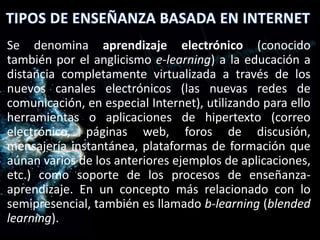 Se denomina aprendizaje electrónico (conocido
también por el anglicismo e-learning) a la educación a
distancia completamente virtualizada a través de los
nuevos canales electrónicos (las nuevas redes de
comunicación, en especial Internet), utilizando para ello
herramientas o aplicaciones de hipertexto (correo
electrónico, páginas web, foros de discusión,
mensajería instantánea, plataformas de formación que
aúnan varios de los anteriores ejemplos de aplicaciones,
etc.) como soporte de los procesos de enseñanza-
aprendizaje. En un concepto más relacionado con lo
semipresencial, también es llamado b-learning (blended
learning).
 