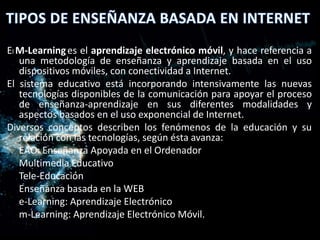 El M-Learning es el aprendizaje electrónico móvil, y hace referencia a
   una metodología de enseñanza y aprendizaje basada en el uso
   dispositivos móviles, con conectividad a Internet.
El sistema educativo está incorporando intensivamente las nuevas
   tecnologías disponibles de la comunicación para apoyar el proceso
   de enseñanza-aprendizaje en sus diferentes modalidades y
   aspectos basados en el uso exponencial de Internet.
Diversos conceptos describen los fenómenos de la educación y su
   relación con las tecnologías, según ésta avanza:
   EAO: Enseñanza Apoyada en el Ordenador
   Multimedia Educativo
   Tele-Educación
   Enseñanza basada en la WEB
   e-Learning: Aprendizaje Electrónico
   m-Learning: Aprendizaje Electrónico Móvil.
 