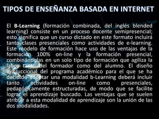 El B-Learning (formación combinada, del inglés blended
learning) consiste en un proceso docente semipresencial;
esto significa que un curso dictado en este formato incluirá
tanto clases presenciales como actividades de e-learning.
Este modelo de formación hace uso de las ventajas de la
formación 100% on-line y la formación presencial,
combinándolas en un solo tipo de formación que agiliza la
labor tanto del formador como del alumno. El diseño
instruccional del programa académico para el que se ha
decidido adoptar una modalidad b-Learning deberá incluir
tanto actividades on-line como presenciales,
pedagógicamente estructuradas, de modo que se facilite
lograr el aprendizaje buscado. Las ventajas que se suelen
atribuir a esta modalidad de aprendizaje son la unión de las
dos modalidades.
 